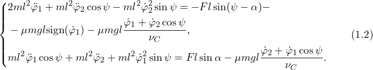 Rendered by QuickLaTeX.com \left\{ \begin{aligned} & 2 ml^2 \ddot{\varphi}_1 + ml^2 \ddot{\varphi}_2 \cos \psi-ml^2 \dot{\varphi}_2^2 \sin \psi =-Fl \sin(\psi-\alpha)-\\ & -\mu mgl \mathrm{sign}(\dot{\varphi}_1)-\mu mgl \frac{ \dot{\varphi}_1 + \dot{\varphi}_2 \cos \psi}{\nu_C} ,\\ & ml^2 \ddot{\varphi}_1 \cos \psi + ml^2 \ddot{\varphi}_2 + ml^2 \dot{\varphi}_1^2 \sin \psi =Fl \sin \alpha-\mu mgl \frac{ \dot{\varphi}_2 + \dot{\varphi}_1 \cos\psi }{\nu_C}.\\ \end{aligned} \right.\qquad (1.2)