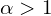  \alpha > 1 
