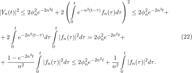 Rendered by QuickLaTeX.com \begin{aligned}& |Y_{n}(t)|^{2} \leq 2 \phi_{n}^{2} e^{-2n^{2}t} + 2 \left( \int \limits_{0}^{t} { e^{-n^{2}(t-\tau)} f_{n}(\tau) d \tau} \right)^{2} \leq 2 \phi_{n}^{2} e^{-2n^{2}t} +\\& +2 \int \limits_{0}^{t} {e^{-2 n^{2}(t-\tau)} d \tau} \int \limits_{0}^{t} {|f_{n}(\tau)|^{2} d \tau} = 2 \phi_{n}^{2} e^{-2n^{2}t} +\\ & + \frac{1 - e^{-2n^{2}t}}{n^{2}}\int \limits_{0}^{t} {|f_{n}(\tau)|^{2} d \tau} \leq 2 \phi_{n}^{2} e^{-2n^{2}t} + \frac{1}{n^{2}}\int \limits_{0}^{t} {|f_{n}(\tau)|^{2} d \tau}.\\\end{aligned}\qquad(22)