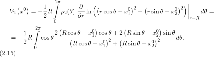 Rendered by QuickLaTeX.com \begin{aligned} & V_2 \left( x^0 \right) = -\frac{1}{2} R \int \limits_{0}^{2 \pi} \rho_2 (\theta) \left. \frac{\partial}{\partial r} \ln \left( \left( r \cos \theta - x_1^0 \right)^2 + \left( r \sin \theta - x_2^0 \right)^2\right) \right|_{r=R} d \theta = \\ & = -\frac{1}{2} R \int \limits_{0}^{2 \pi} \cos \theta \frac{2 \left( R \cos \theta - x_1^0 \right) \cos \theta + 2 \left( R\sin \theta - x_2^0 \right) \sin \theta }{ \left( R \cos \theta - x_1^0 \right)^2 + \left( R \sin \theta - x_2^0 \right)^2 } d \theta. \\ \end{aligned}\,\, (2.15)