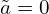  \tilde{a} =0