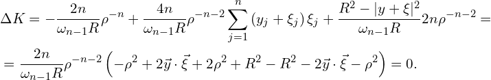 Rendered by QuickLaTeX.com \begin{aligned} & \Delta K = -\frac{2 n}{\omega_{n-1} R } \rho^{-n} +\frac{4n}{\omega_{n-1}R} \rho^{-n-2} \sum_{j=1}^{n} \left( y_j + \xi_j \right) \xi_j +\frac{R^2 - |y+\xi|^2}{\omega_{n-1}R} 2 n \rho^{-n-2} = \\ & = \frac{2n}{\omega_{n-1} R} \rho^{-n-2} \left( -\rho^2 + 2 \vec{y} \cdot \vec{\xi} + 2 \rho^2 + R^2 - R^2 - 2 \vec{y} \cdot \vec{\xi} - \rho^2\right) = 0.\ \end{aligned}
