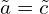  \tilde{a}=\tilde{c} 