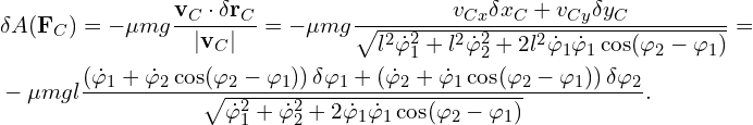 Rendered by QuickLaTeX.com \begin{aligned} & \delta A (\mathbf{F}_C) = -\mu mg \frac{\mathbf{v}_C \cdot \delta \mathbf{r}_C}{|\mathbf{v}_C|}= -\mu mg \frac{v_{Cx} \delta x_C +v_{Cy} \delta y_C }{\sqrt{l^2 \dot{\varphi}_1^2 + l^2 \dot{\varphi}_2^2+2 l^2 \dot{\varphi}_1 \dot{\varphi}_1 \cos (\varphi_2-\varphi_1)}} =\\ & -\mu mgl \frac{\left( \dot{\varphi}_1 + \dot{\varphi}_2 \cos(\varphi_2-\varphi_1) \right) \delta \varphi_1+\left( \dot{\varphi}_2 + \dot{\varphi}_1 \cos(\varphi_2-\varphi_1) \right) \delta \varphi_2}{\sqrt{ \dot{\varphi}_1^2 + \dot{\varphi}_2^2+2 \dot{\varphi}_1 \dot{\varphi}_1 \cos (\varphi_2-\varphi_1)}}. \end{aligned}