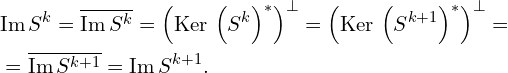 Rendered by QuickLaTeX.com \begin{aligned} & \mathrm{Im}\, S^{k} = \overline{\mathrm{Im}\, S^{k}} = \left( \mathrm{Ker}\, \left( S^{k} \right)^{*} \right)^{\bot} = \left( \mathrm{Ker}\, \left( S^{k+1} \right)^{*} \right)^{\bot} = \\ & = \overline{\mathrm{Im}\, S^{k+1}} = \mathrm{Im}\, S^{k+1}.\\ \end{aligned}