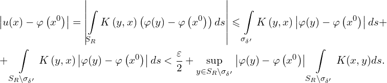 Rendered by QuickLaTeX.com \begin{aligned} & \left| u(x) - \varphi \left( x^0 \right) \right| = \left| \int \limits_{S_{R}} K \left( y,x \right) \left( \varphi(y) - \varphi \left( x^0 \right) \right) ds\right| \leqslant \int \limits_{\sigma_{\delta'}} K \left( y,x \right) \left| \varphi(y) - \varphi \left( x^0 \right) \right| ds + \\ & + \int \limits_{S_{R} \backslash \sigma_{\delta'}} K \left( y,x \right) \left| \varphi(y) - \varphi \left( x^0 \right) \right| ds < \frac{\varepsilon}{2} + \sup \limits_{y \in S_{R} \backslash \sigma_{\delta'}} \left| \varphi(y) - \varphi \left( x^0 \right) \right| \int \limits_{S_{R} \backslash \sigma_{\delta'}} K(x,y) ds.\\ \end{aligned}